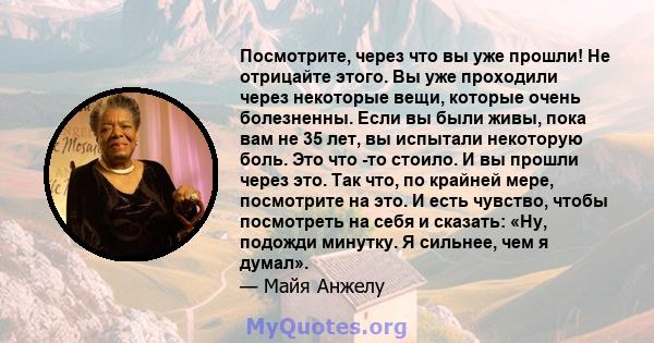 Посмотрите, через что вы уже прошли! Не отрицайте этого. Вы уже проходили через некоторые вещи, которые очень болезненны. Если вы были живы, пока вам не 35 лет, вы испытали некоторую боль. Это что -то стоило. И вы