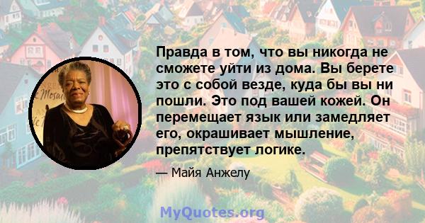 Правда в том, что вы никогда не сможете уйти из дома. Вы берете это с собой везде, куда бы вы ни пошли. Это под вашей кожей. Он перемещает язык или замедляет его, окрашивает мышление, препятствует логике.