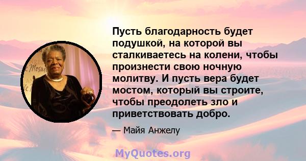 Пусть благодарность будет подушкой, на которой вы сталкиваетесь на колени, чтобы произнести свою ночную молитву. И пусть вера будет мостом, который вы строите, чтобы преодолеть зло и приветствовать добро.