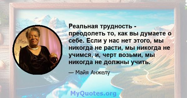 Реальная трудность - преодолеть то, как вы думаете о себе. Если у нас нет этого, мы никогда не расти, мы никогда не учимся, и, черт возьми, мы никогда не должны учить.