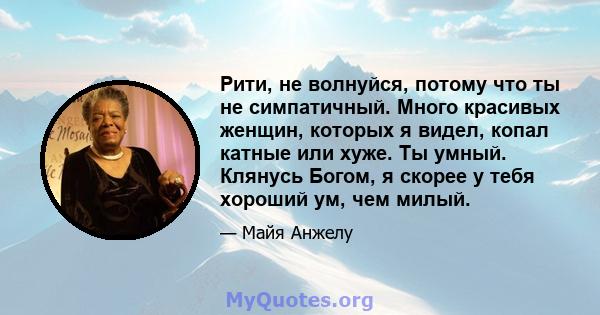 Рити, не волнуйся, потому что ты не симпатичный. Много красивых женщин, которых я видел, копал катные или хуже. Ты умный. Клянусь Богом, я скорее у тебя хороший ум, чем милый.