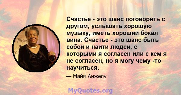 Счастье - это шанс поговорить с другом, услышать хорошую музыку, иметь хороший бокал вина. Счастье - это шанс быть собой и найти людей, с которыми я согласен или с кем я не согласен, но я могу чему -то научиться.