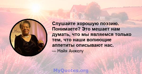 Слушайте хорошую поэзию. Понимаете? Это мешает нам думать, что мы являемся только тем, что наши вопиющие аппетиты описывают нас.