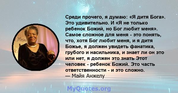 Среди прочего, я думаю: «Я дитя Бога». Это удивительно. И «Я не только ребенок Божий, но Бог любит меня». Самое сложное для меня - это понять, что, хотя Бог любит меня, и я дитя Божье, я должен увидеть фанатика, грубого 