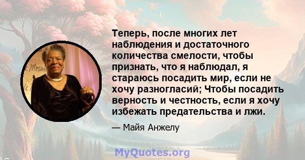 Теперь, после многих лет наблюдения и достаточного количества смелости, чтобы признать, что я наблюдал, я стараюсь посадить мир, если не хочу разногласий; Чтобы посадить верность и честность, если я хочу избежать