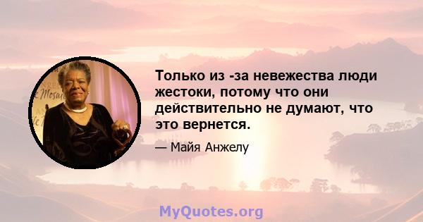 Только из -за невежества люди жестоки, потому что они действительно не думают, что это вернется.