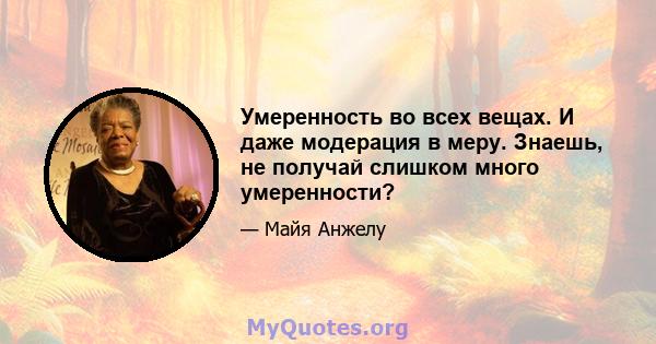 Умеренность во всех вещах. И даже модерация в меру. Знаешь, не получай слишком много умеренности?