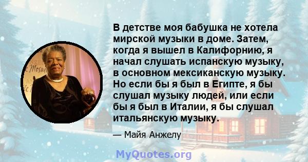 В детстве моя бабушка не хотела мирской музыки в доме. Затем, когда я вышел в Калифорнию, я начал слушать испанскую музыку, в основном мексиканскую музыку. Но если бы я был в Египте, я бы слушал музыку людей, или если