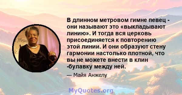 В длинном метровом гимне певец - они называют это «выкладывают линию». И тогда вся церковь присоединяется к повторению этой линии. И они образуют стену гармонии настолько плотной, что вы не можете внести в клин -булавку 