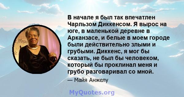 В начале я был так впечатлен Чарльзом Диккенсом. Я вырос на юге, в маленькой деревне в Арканзасе, и белые в моем городе были действительно злыми и грубыми. Диккенс, я мог бы сказать, не был бы человеком, который бы