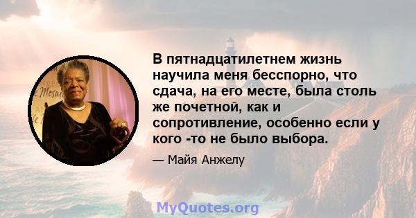 В пятнадцатилетнем жизнь научила меня бесспорно, что сдача, на его месте, была столь же почетной, как и сопротивление, особенно если у кого -то не было выбора.