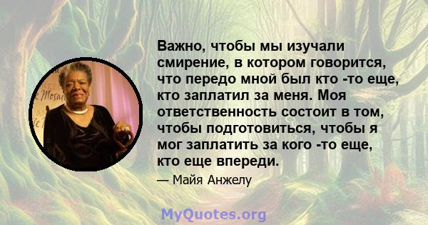 Важно, чтобы мы изучали смирение, в котором говорится, что передо мной был кто -то еще, кто заплатил за меня. Моя ответственность состоит в том, чтобы подготовиться, чтобы я мог заплатить за кого -то еще, кто еще