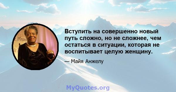 Вступить на совершенно новый путь сложно, но не сложнее, чем остаться в ситуации, которая не воспитывает целую женщину.