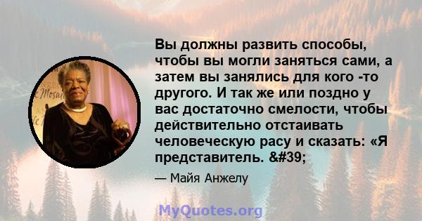 Вы должны развить способы, чтобы вы могли заняться сами, а затем вы занялись для кого -то другого. И так же или поздно у вас достаточно смелости, чтобы действительно отстаивать человеческую расу и сказать: «Я