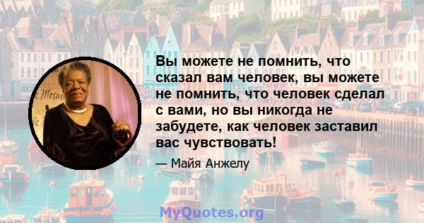 Вы можете не помнить, что сказал вам человек, вы можете не помнить, что человек сделал с вами, но вы никогда не забудете, как человек заставил вас чувствовать!