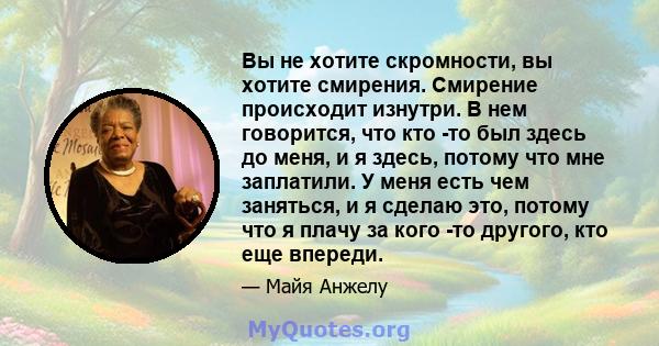 Вы не хотите скромности, вы хотите смирения. Смирение происходит изнутри. В нем говорится, что кто -то был здесь до меня, и я здесь, потому что мне заплатили. У меня есть чем заняться, и я сделаю это, потому что я плачу 