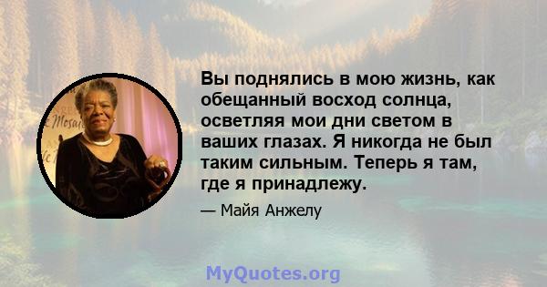 Вы поднялись в мою жизнь, как обещанный восход солнца, осветляя мои дни светом в ваших глазах. Я никогда не был таким сильным. Теперь я там, где я принадлежу.