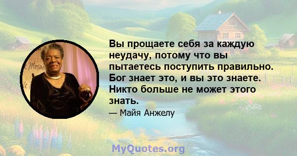 Вы прощаете себя за каждую неудачу, потому что вы пытаетесь поступить правильно. Бог знает это, и вы это знаете. Никто больше не может этого знать.