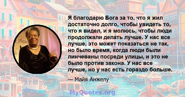 Я благодарю Бога за то, что я жил достаточно долго, чтобы увидеть то, что я видел, и я молюсь, чтобы люди продолжали делать лучше. У нас все лучше, это может показаться не так, но было время, когда люди были линчеваны