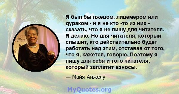 Я был бы лжецом, лицемером или дураком - и я не кто -то из них - сказать, что я не пишу для читателя. Я делаю. Но для читателя, который слышит, кто действительно будет работать над этим, отставая от того, что я,