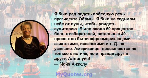 Я был рад видеть победную речь президента Обамы. Я был на седьмом небе от луны, чтобы увидеть аудиторию. Было около 60 процентов белых избирателей, остальные 40 процентов были афроамериканцами, азиатскими, испанскими и