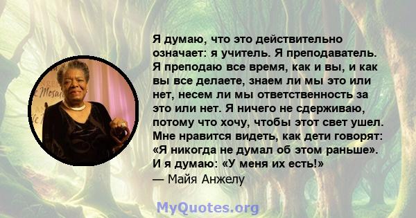 Я думаю, что это действительно означает: я учитель. Я преподаватель. Я преподаю все время, как и вы, и как вы все делаете, знаем ли мы это или нет, несем ли мы ответственность за это или нет. Я ничего не сдерживаю,