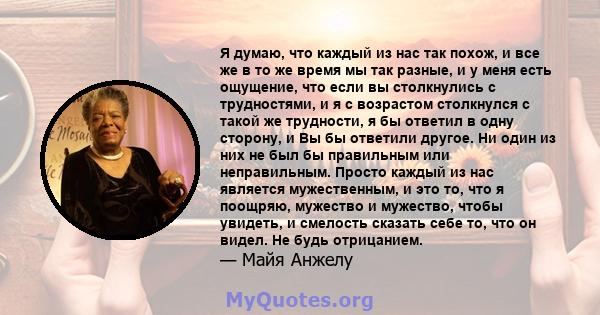 Я думаю, что каждый из нас так похож, и все же в то же время мы так разные, и у меня есть ощущение, что если вы столкнулись с трудностями, и я с возрастом столкнулся с такой же трудности, я бы ответил в одну сторону, и