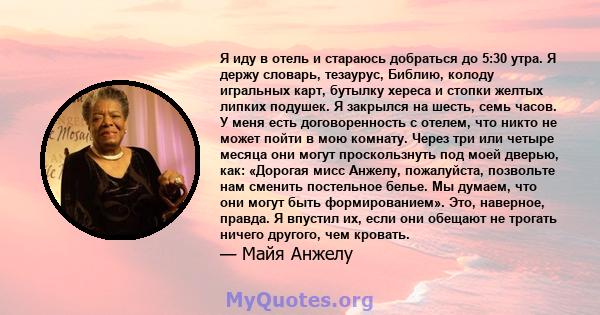 Я иду в отель и стараюсь добраться до 5:30 утра. Я держу словарь, тезаурус, Библию, колоду игральных карт, бутылку хереса и стопки желтых липких подушек. Я закрылся на шесть, семь часов. У меня есть договоренность с