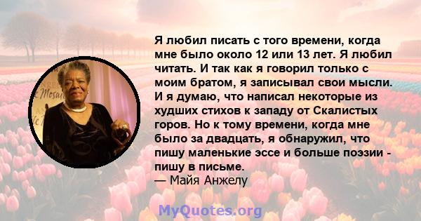 Я любил писать с того времени, когда мне было около 12 или 13 лет. Я любил читать. И так как я говорил только с моим братом, я записывал свои мысли. И я думаю, что написал некоторые из худших стихов к западу от