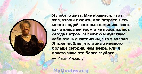 Я люблю жить. Мне нравится, что я жив, чтобы любить мой возраст. Есть много людей, которые ложились спать, как и вчера вечером и не просыпались сегодня утром. Я люблю и чувствую себя очень счастливым, что я сделал. Я