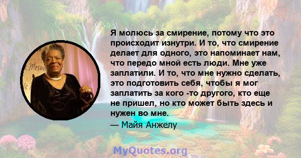 Я молюсь за смирение, потому что это происходит изнутри. И то, что смирение делает для одного, это напоминает нам, что передо мной есть люди. Мне уже заплатили. И то, что мне нужно сделать, это подготовить себя, чтобы я 