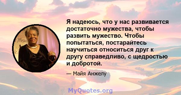 Я надеюсь, что у нас развивается достаточно мужества, чтобы развить мужество. Чтобы попытаться, постарайтесь научиться относиться друг к другу справедливо, с щедростью и добротой.