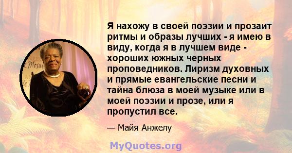 Я нахожу в своей поэзии и прозаит ритмы и образы лучших - я имею в виду, когда я в лучшем виде - хороших южных черных проповедников. Лиризм духовных и прямые евангельские песни и тайна блюза в моей музыке или в моей