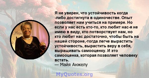 Я не уверен, что устойчивость когда -либо достигнута в одиночестве. Опыт позволяет нам учиться на примере. Но если у нас есть кто-то, кто любит нас-я не имею в виду, кто потворствует нам, но кто любит нас достаточно,