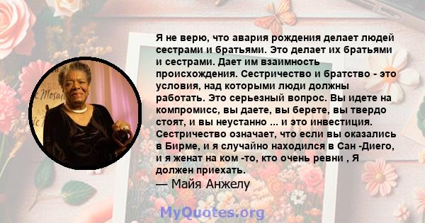 Я не верю, что авария рождения делает людей сестрами и братьями. Это делает их братьями и сестрами. Дает им взаимность происхождения. Сестричество и братство - это условия, над которыми люди должны работать. Это