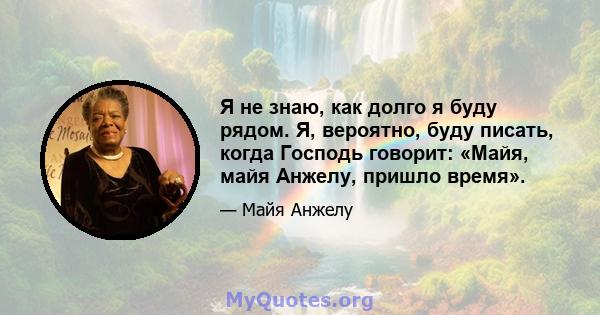 Я не знаю, как долго я буду рядом. Я, вероятно, буду писать, когда Господь говорит: «Майя, майя Анжелу, пришло время».