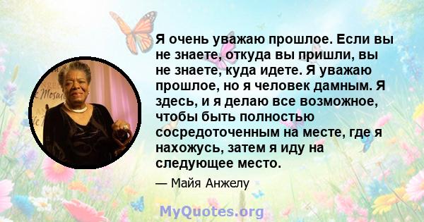 Я очень уважаю прошлое. Если вы не знаете, откуда вы пришли, вы не знаете, куда идете. Я уважаю прошлое, но я человек дамным. Я здесь, и я делаю все возможное, чтобы быть полностью сосредоточенным на месте, где я