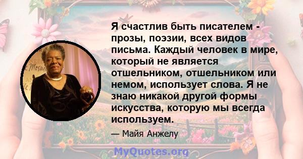 Я счастлив быть писателем - прозы, поэзии, всех видов письма. Каждый человек в мире, который не является отшельником, отшельником или немом, использует слова. Я не знаю никакой другой формы искусства, которую мы всегда