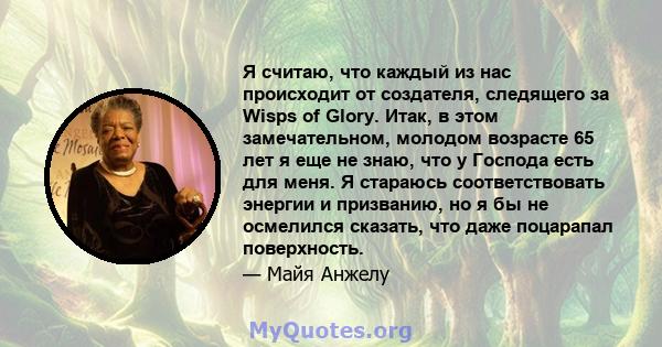 Я считаю, что каждый из нас происходит от создателя, следящего за Wisps of Glory. Итак, в этом замечательном, молодом возрасте 65 лет я еще не знаю, что у Господа есть для меня. Я стараюсь соответствовать энергии и