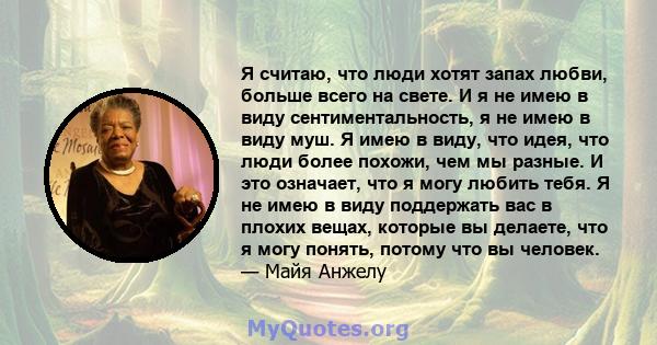 Я считаю, что люди хотят запах любви, больше всего на свете. И я не имею в виду сентиментальность, я не имею в виду муш. Я имею в виду, что идея, что люди более похожи, чем мы разные. И это означает, что я могу любить