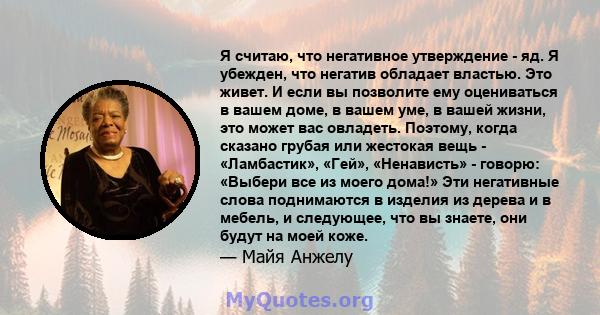 Я считаю, что негативное утверждение - яд. Я убежден, что негатив обладает властью. Это живет. И если вы позволите ему оцениваться в вашем доме, в вашем уме, в вашей жизни, это может вас овладеть. Поэтому, когда сказано 