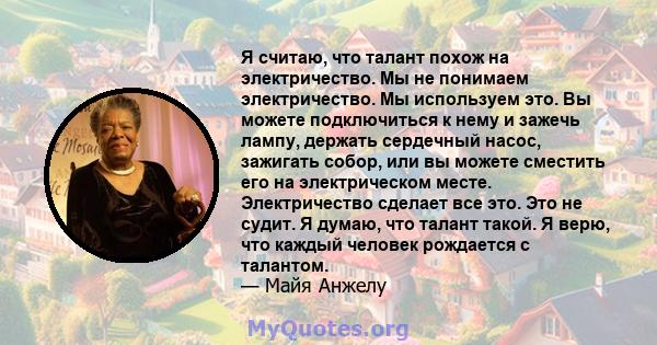 Я считаю, что талант похож на электричество. Мы не понимаем электричество. Мы используем это. Вы можете подключиться к нему и зажечь лампу, держать сердечный насос, зажигать собор, или вы можете сместить его на