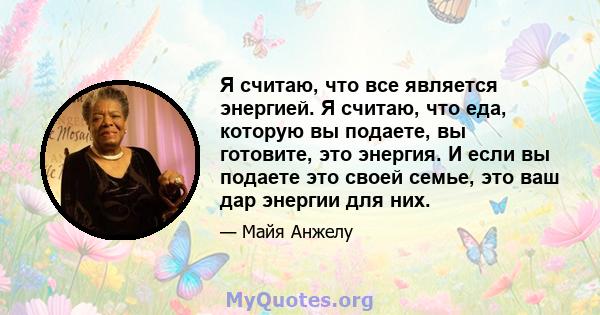 Я считаю, что все является энергией. Я считаю, что еда, которую вы подаете, вы готовите, это энергия. И если вы подаете это своей семье, это ваш дар энергии для них.