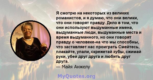 Я смотрю на некоторых из великих романистов, и я думаю, что они велики, что они говорят правду. Дело в том, что они используют выдуманные имена, выдуманные люди, выдуманные места и время выдуманного, но они говорят