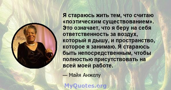 Я стараюсь жить тем, что считаю «поэтическим существованием». Это означает, что я беру на себя ответственность за воздух, который я дышу, и пространство, которое я занимаю. Я стараюсь быть непосредственным, чтобы