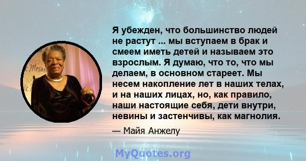 Я убежден, что большинство людей не растут ... мы вступаем в брак и смеем иметь детей и называем это взрослым. Я думаю, что то, что мы делаем, в основном стареет. Мы несем накопление лет в наших телах, и на наших лицах, 