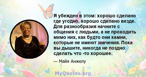 Я убежден в этом: хорошо сделано где угодно, хорошо сделано везде. Для разнообразия начните с общения с людьми, а не проходить мимо них, как будто они камни, которые не имеют значения. Пока вы дышите, никогда не поздно