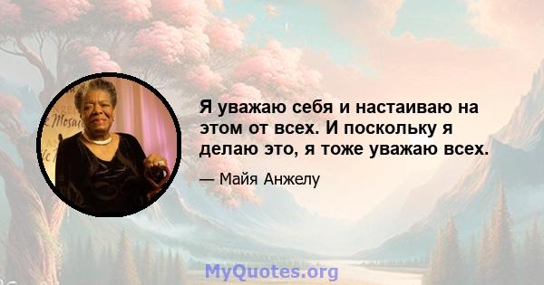 Я уважаю себя и настаиваю на этом от всех. И поскольку я делаю это, я тоже уважаю всех.