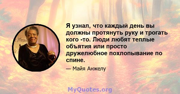 Я узнал, что каждый день вы должны протянуть руку и трогать кого -то. Люди любят теплые объятия или просто дружелюбное похлопывание по спине.