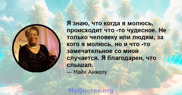 Я знаю, что когда я молюсь, происходит что -то чудесное. Не только человеку или людям, за кого я молюсь, но и что -то замечательное со мной случается. Я благодарен, что слышал.